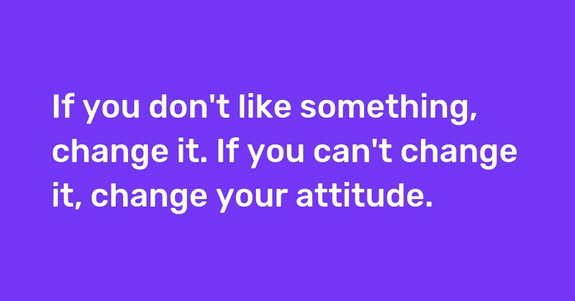 If you don't like something, change it. If you can't change it, change your attitude.