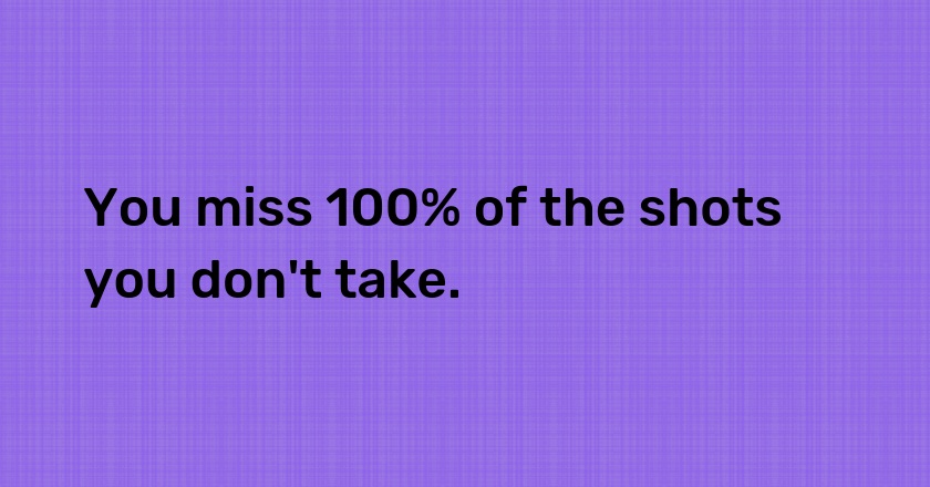 You miss 100% of the shots you don't take.