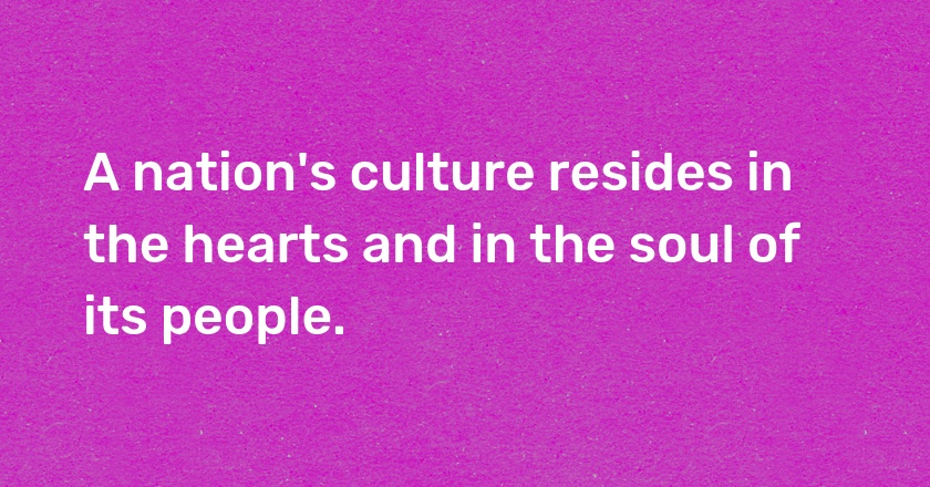 A nation's culture resides in the hearts and in the soul of its people.