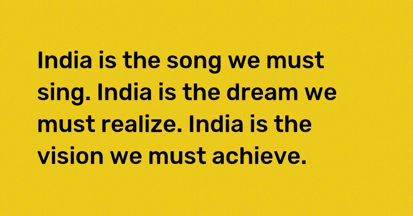 India is the song we must sing. India is the dream we must realize. India is the vision we must achieve.