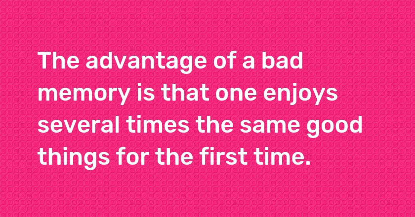 The advantage of a bad memory is that one enjoys several times the same good things for the first time.