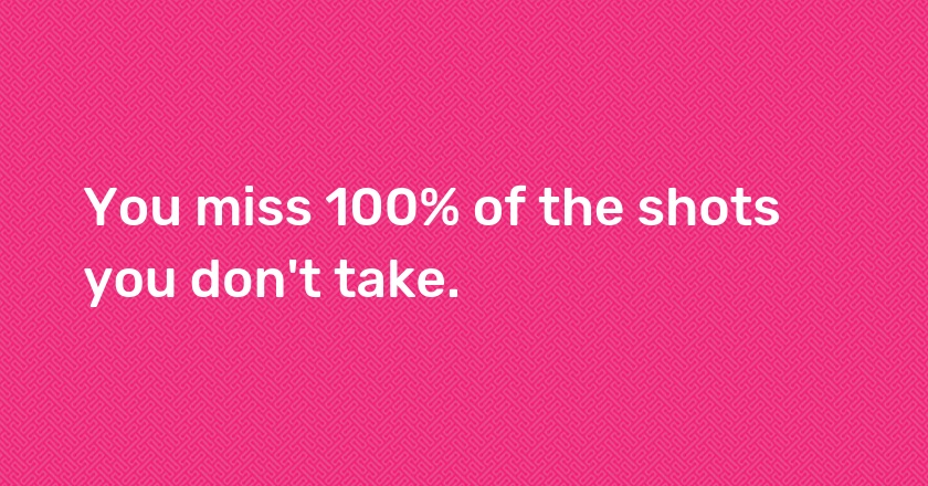 You miss 100% of the shots you don't take.