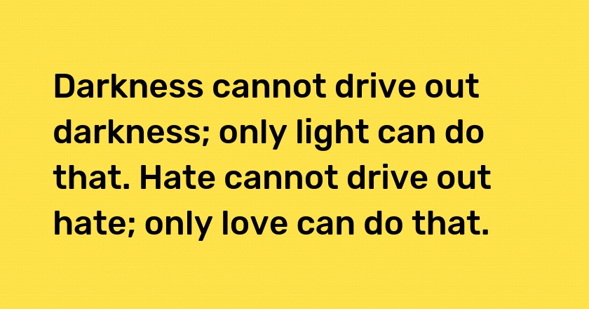 Darkness cannot drive out darkness; only light can do that. Hate cannot drive out hate; only love can do that.