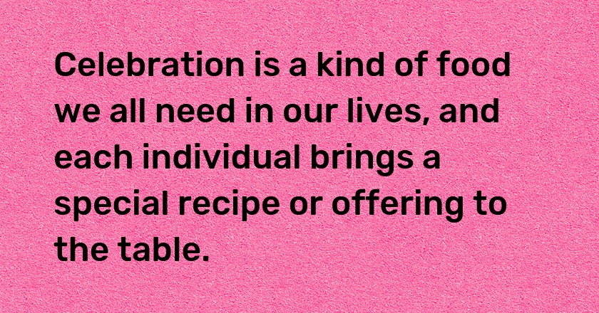 Celebration is a kind of food we all need in our lives, and each individual brings a special recipe or offering to the table.