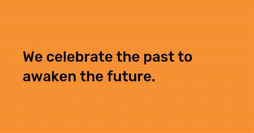 We celebrate the past to awaken the future.