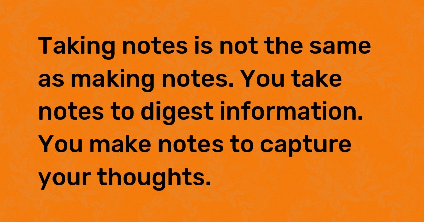 Taking notes is not the same as making notes. You take notes to digest information. You make notes to capture your thoughts.