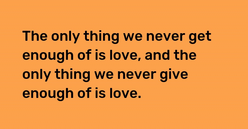 The only thing we never get enough of is love, and the only thing we never give enough of is love.