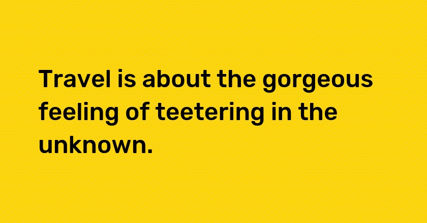 Travel is about the gorgeous feeling of teetering in the unknown.