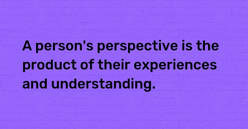 A person's perspective is the product of their experiences and understanding.