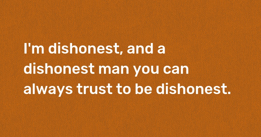 I'm dishonest, and a dishonest man you can always trust to be dishonest.