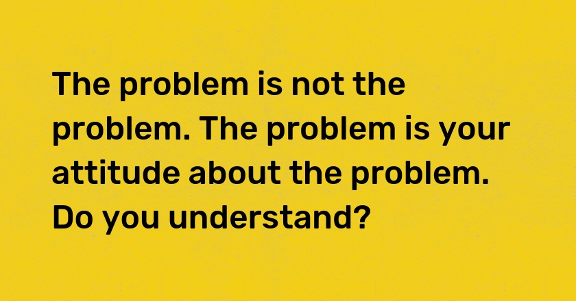 The problem is not the problem. The problem is your attitude about the problem. Do you understand?