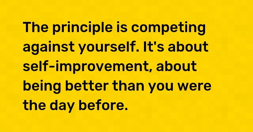 The principle is competing against yourself. It's about self-improvement, about being better than you were the day before.