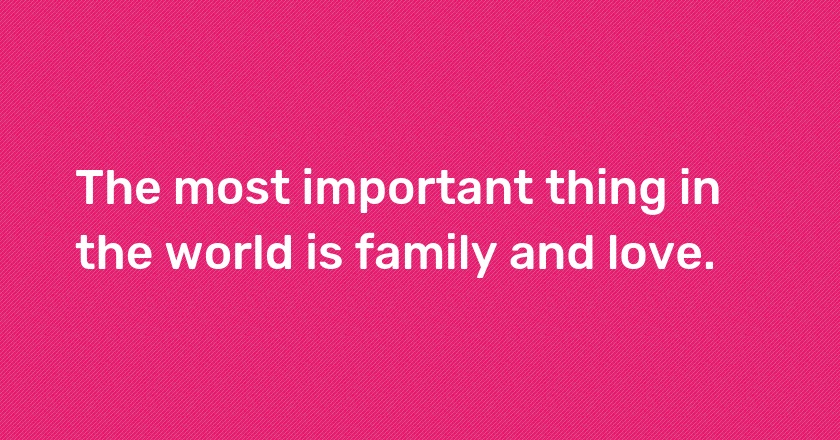 The most important thing in the world is family and love.