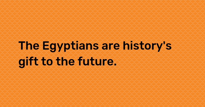 The Egyptians are history's gift to the future.