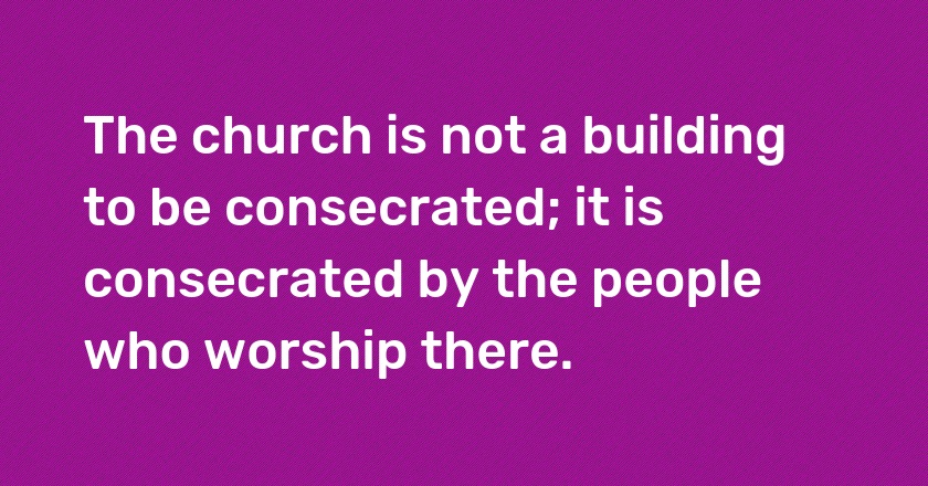 The church is not a building to be consecrated; it is consecrated by the people who worship there.