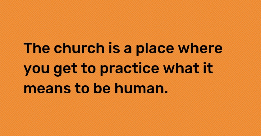 The church is a place where you get to practice what it means to be human.