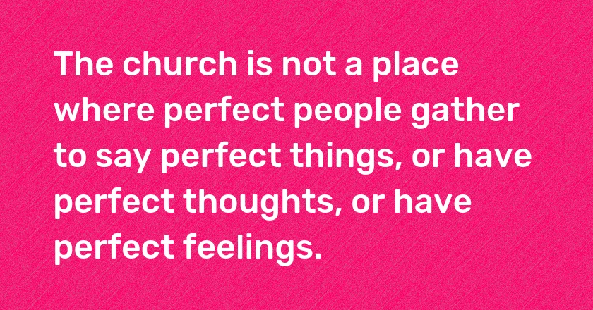 The church is not a place where perfect people gather to say perfect things, or have perfect thoughts, or have perfect feelings.