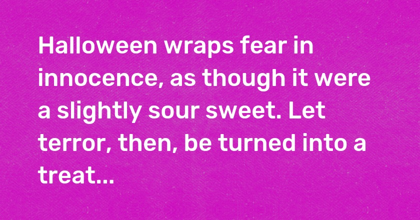 Halloween wraps fear in innocence, as though it were a slightly sour sweet. Let terror, then, be turned into a treat...