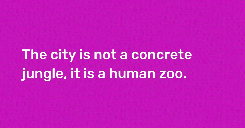 The city is not a concrete jungle, it is a human zoo.