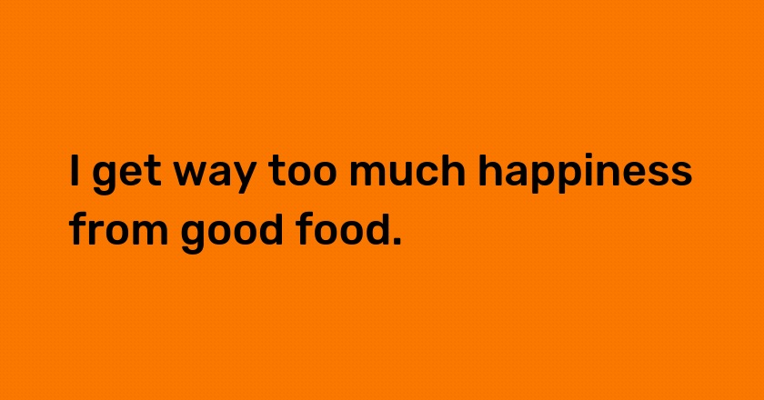 I get way too much happiness from good food.