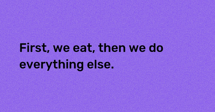 First, we eat, then we do everything else.