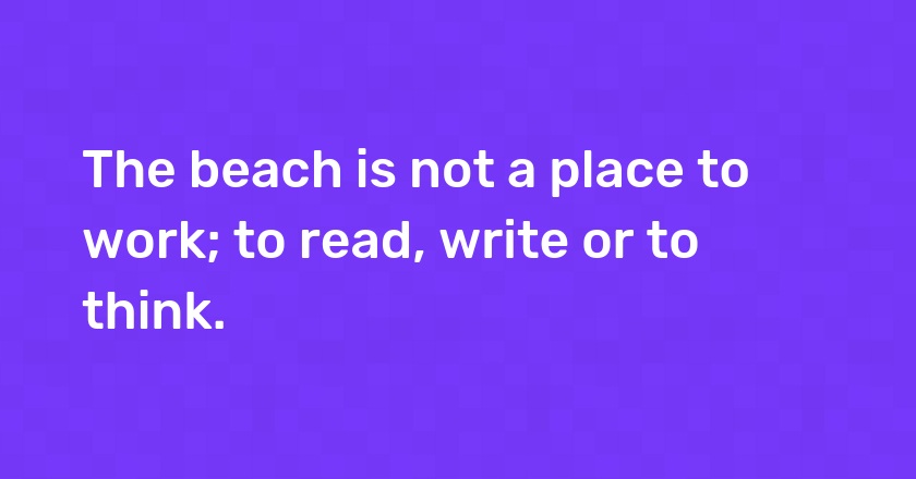 The beach is not a place to work; to read, write or to think.