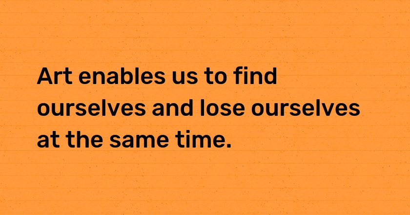 Art enables us to find ourselves and lose ourselves at the same time.