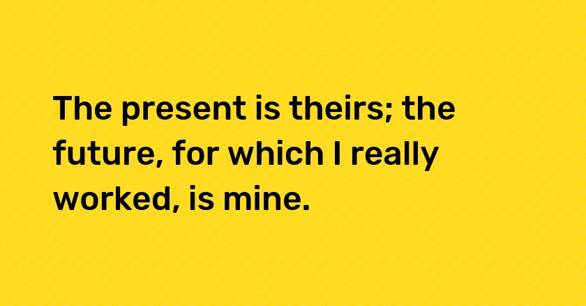 The present is theirs; the future, for which I really worked, is mine.