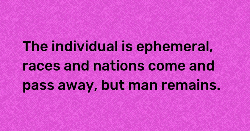 The individual is ephemeral, races and nations come and pass away, but man remains.