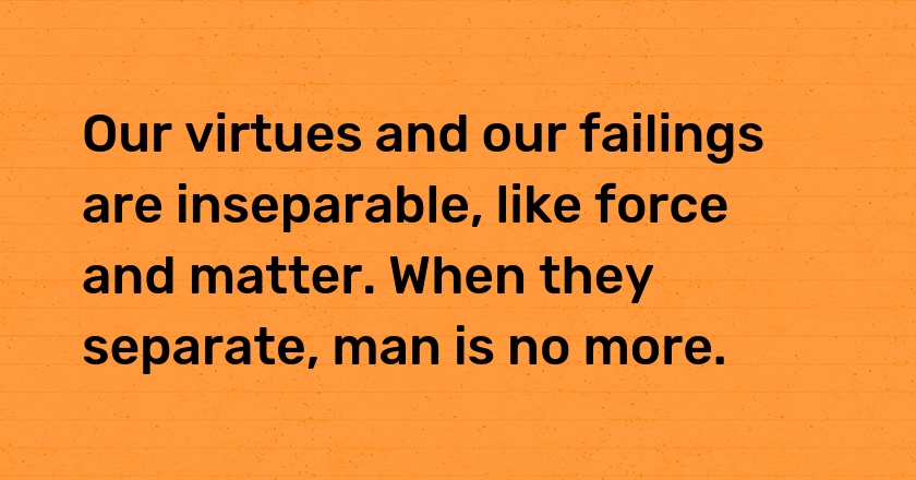 Our virtues and our failings are inseparable, like force and matter. When they separate, man is no more.