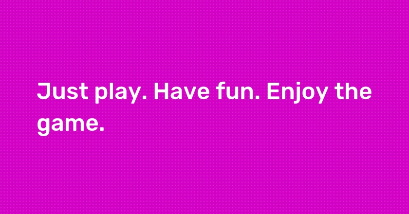 Just play. Have fun. Enjoy the game.