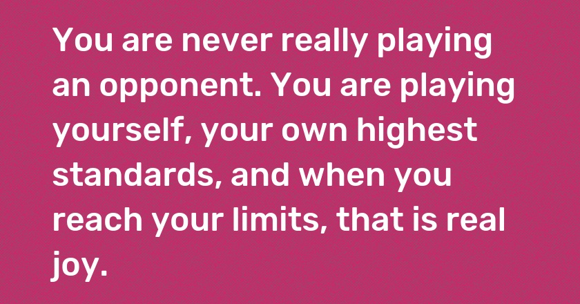 You are never really playing an opponent. You are playing yourself, your own highest standards, and when you reach your limits, that is real joy.