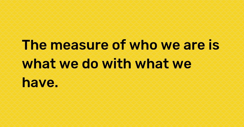 The measure of who we are is what we do with what we have.