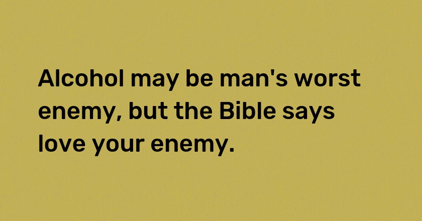 Alcohol may be man's worst enemy, but the Bible says love your enemy.