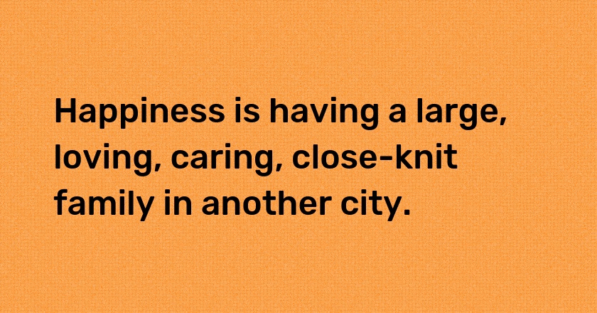 Happiness is having a large, loving, caring, close-knit family in another city.