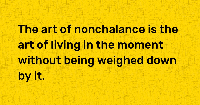 The art of nonchalance is the art of living in the moment without being weighed down by it.