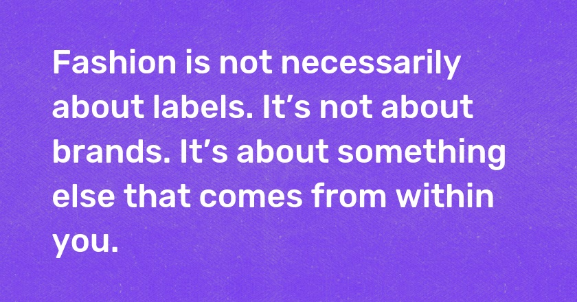 Fashion is not necessarily about labels. It’s not about brands. It’s about something else that comes from within you.