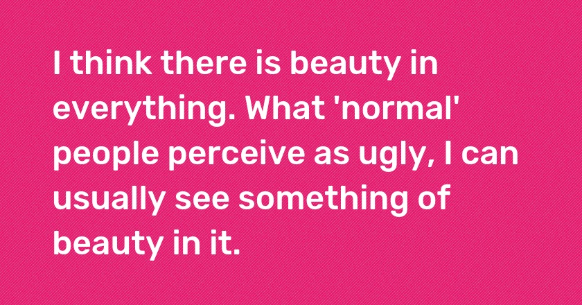 I think there is beauty in everything. What 'normal' people perceive as ugly, I can usually see something of beauty in it.