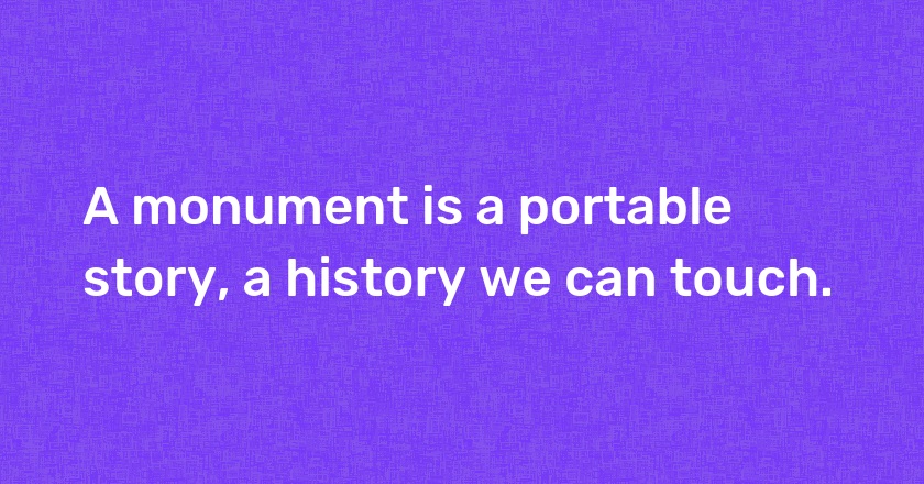 A monument is a portable story, a history we can touch.