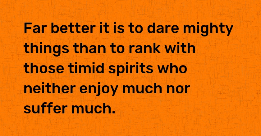 Far better it is to dare mighty things than to rank with those timid spirits who neither enjoy much nor suffer much.