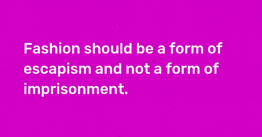 Fashion should be a form of escapism and not a form of imprisonment.