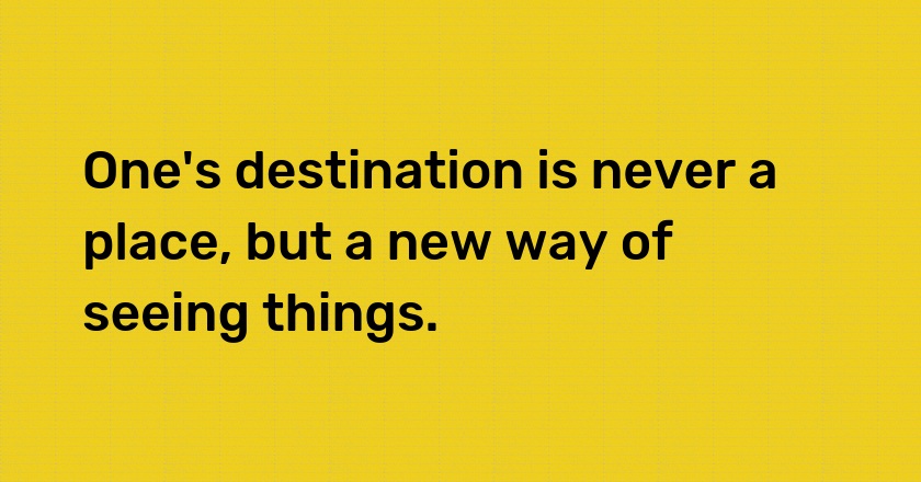 One's destination is never a place, but a new way of seeing things.