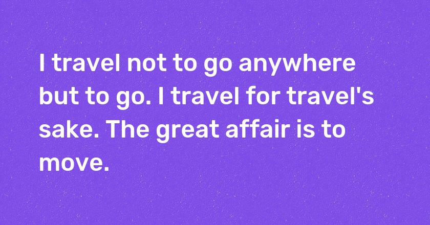 I travel not to go anywhere but to go. I travel for travel's sake. The great affair is to move.