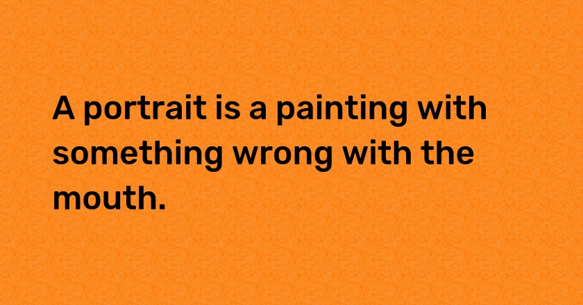 A portrait is a painting with something wrong with the mouth.