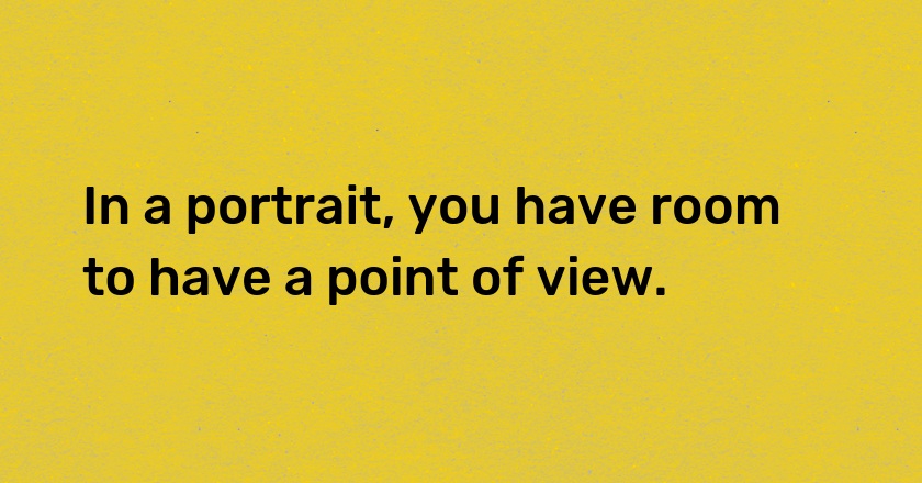 In a portrait, you have room to have a point of view.