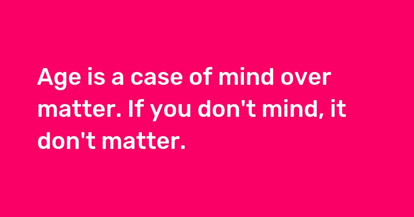 Age is a case of mind over matter. If you don't mind, it don't matter.