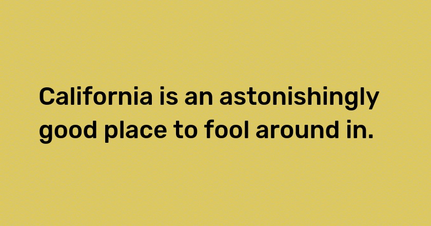 California is an astonishingly good place to fool around in.