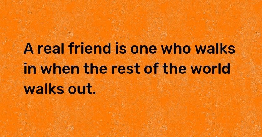 A real friend is one who walks in when the rest of the world walks out.