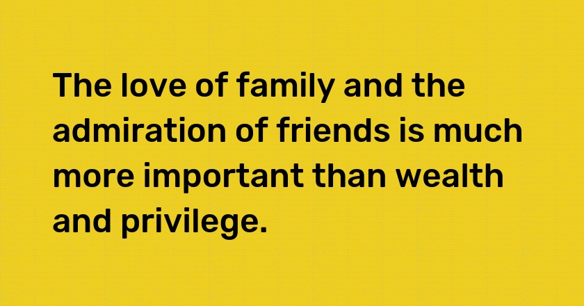 The love of family and the admiration of friends is much more important than wealth and privilege.