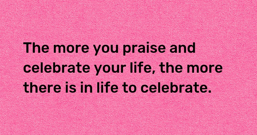 The more you praise and celebrate your life, the more there is in life to celebrate.